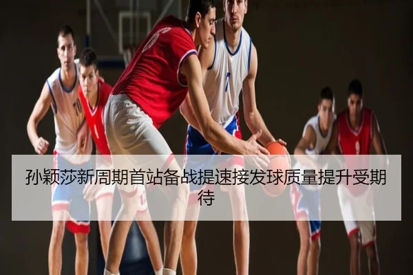 孙颖莎新周期首站备战提速接发球质量提升受期待