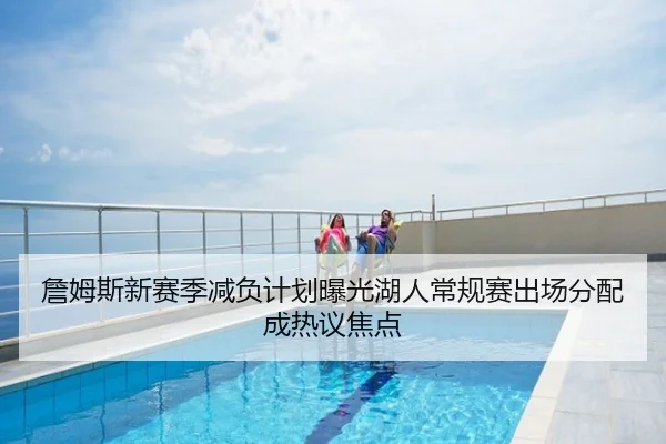 詹姆斯新赛季减负计划曝光湖人常规赛出场分配成热议焦点