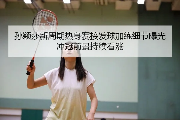 孙颖莎新周期热身赛接发球加练细节曝光冲冠前景持续看涨